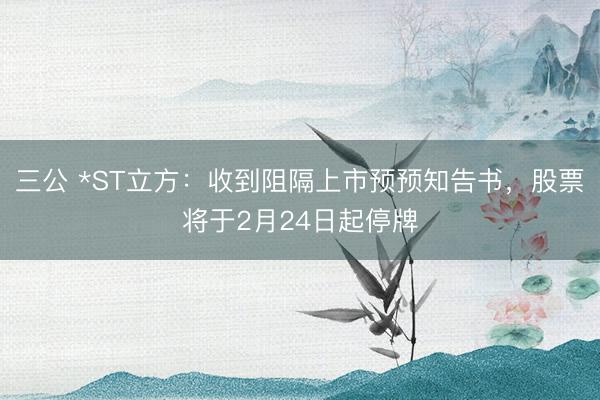 三公 *ST立方：收到阻隔上市预预知告书，股票将于2月24日起停牌