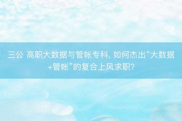 三公 高职大数据与管帐专科， 如何杰出“大数据+管帐”的复合上风求职?