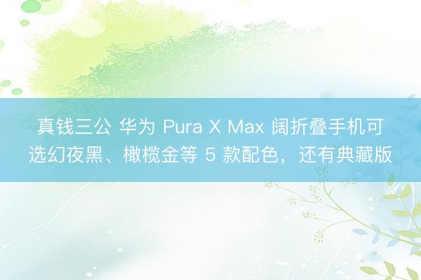 真钱三公 华为 Pura X Max 阔折叠手机可选幻夜黑、橄榄金等 5 款配色，还有典藏版