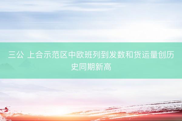 三公 上合示范区中欧班列到发数和货运量创历史同期新高