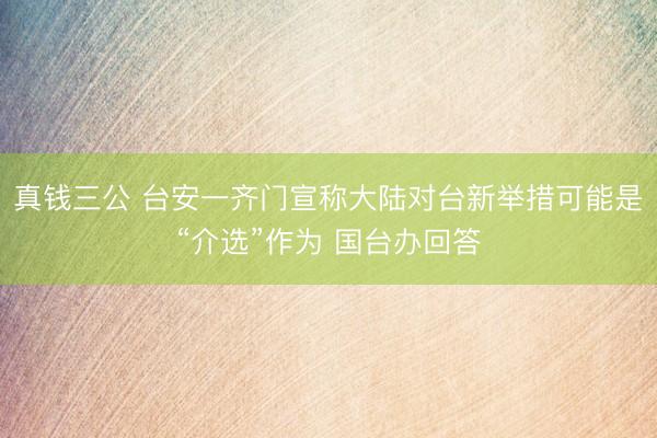 真钱三公 台安一齐门宣称大陆对台新举措可能是“介选”作为 国台办回答