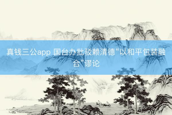 真钱三公app 国台办批驳赖清德“以和平包装融合”谬论