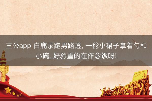 三公app 白鹿录跑男路透, 一稔小裙子拿着勺和小碗, 好矜重的在作念饭呀!