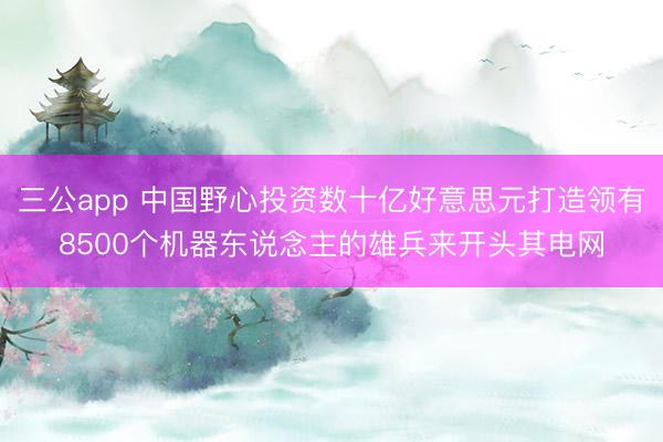 三公app 中国野心投资数十亿好意思元打造领有8500个机器东说念主的雄兵来开头其电网