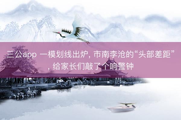 三公app 一模划线出炉, 市南李沧的“头部差距”, 给家长们敲了个响警钟