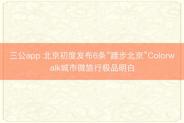 三公app 北京初度发布6条“踱步北京”Colorwalk城市微旅行极品明白