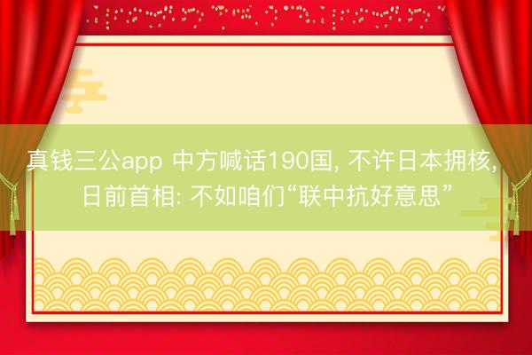 真钱三公app 中方喊话190国, 不许日本拥核, 日前首相: 不如咱们“联中抗好意思”