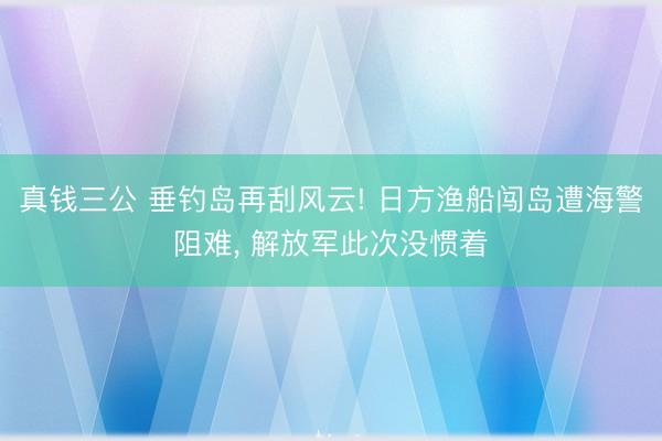 真钱三公 垂钓岛再刮风云! 日方渔船闯岛遭海警阻难, 解放军此次没惯着