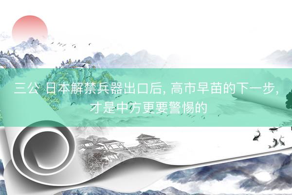 三公 日本解禁兵器出口后, 高市早苗的下一步, 才是中方更要警惕的