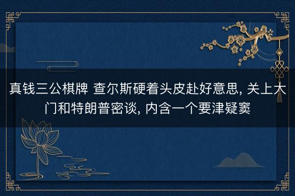真钱三公棋牌 查尔斯硬着头皮赴好意思, 关上大门和特朗普密谈, 内含一个要津疑窦